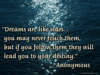 “Dreams are like stars... you may never touch them, but if you follow them they will lead you to your destiny.” - Anonymous